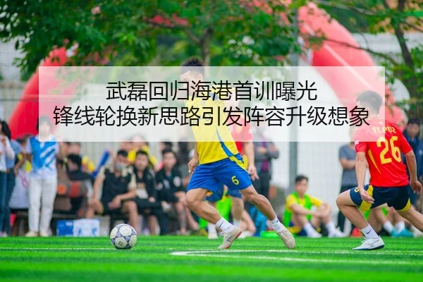 武磊回归海港首训曝光 锋线轮换新思路引发阵容升级想象