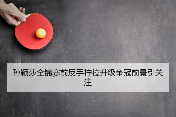 孙颖莎全锦赛前反手拧拉升级争冠前景引关注